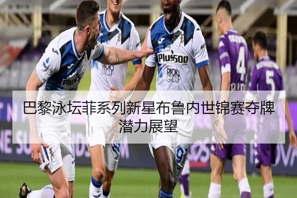 巴黎泳坛菲系列新星布鲁内世锦赛夺牌潜力展望